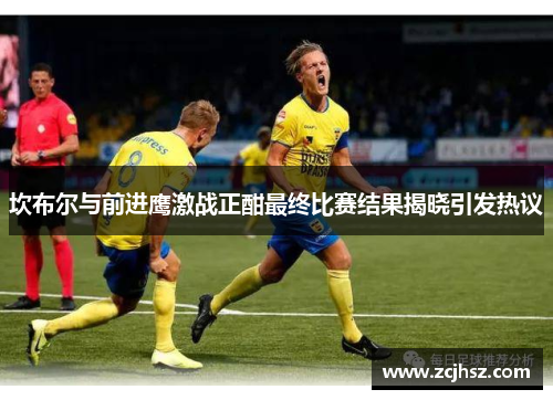 坎布尔与前进鹰激战正酣最终比赛结果揭晓引发热议